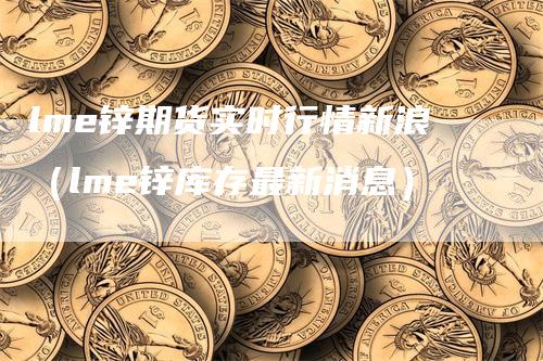 lme锌期货实时行情新浪（lme锌库存最新消息）_https://www.gkizvl.com_期货百科_第1张