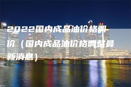 2022国内成品油价格调价（国内成品油价格调整最新消息）_https://www.gkizvl.com_原油期货_第1张