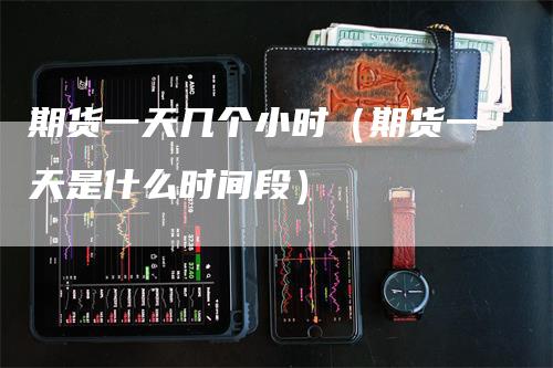 期货一天几个小时（期货一天是什么时间段）_https://www.gkizvl.com_期货百科_第1张