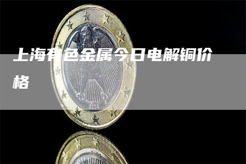 上海有色金属今日电解铜价格_https://www.gkizvl.com_期货直播_第1张