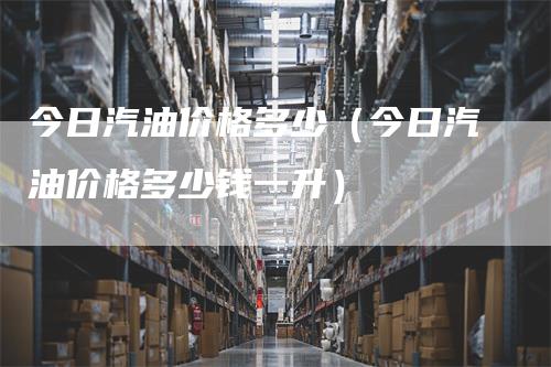 今日汽油价格多少（今日汽油价格多少钱一升）_https://www.gkizvl.com_原油期货_第1张