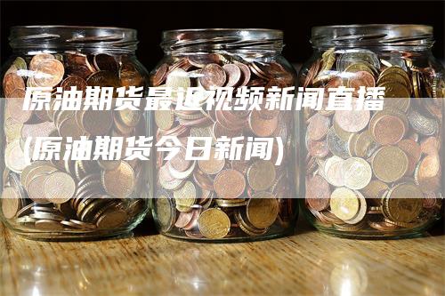 原油期货最近视频新闻直播(原油期货今日新闻)_https://www.gkizvl.com_期货直播_第1张