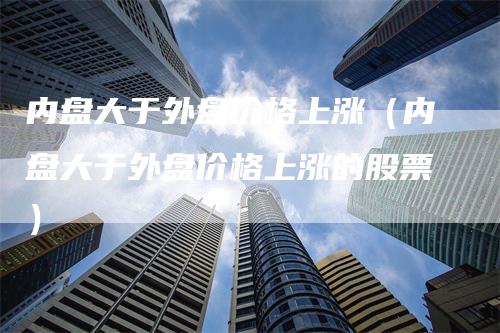 内盘大于外盘价格上涨（内盘大于外盘价格上涨的股票）_https://www.gkizvl.com_内盘期货_第1张