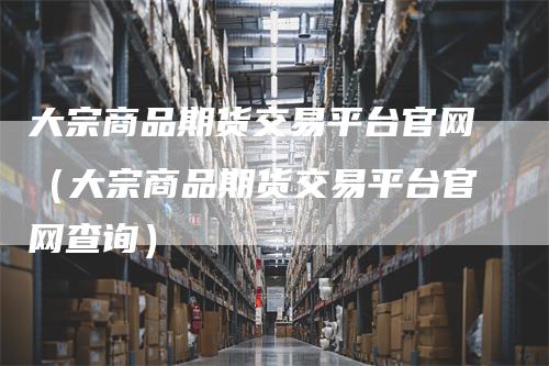 大宗商品期货交易平台官网（大宗商品期货交易平台官网查询）_https://www.gkizvl.com_期货百科_第1张