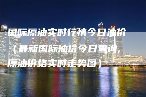 国际原油实时行情今日油价（最新国际油价今日查询,原油价格实时走势图）_https://www.gkizvl.com_原油期货_第1张