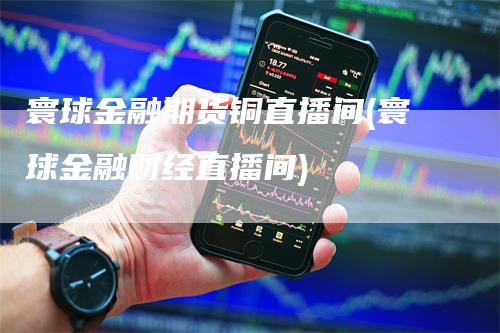 寰球金融期货铜直播间(寰球金融财经直播间)_https://www.gkizvl.com_期货直播_第1张