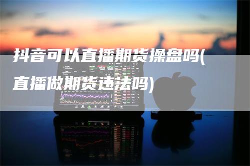 抖音可以直播期货操盘吗(直播做期货违法吗)_https://www.gkizvl.com_期货直播_第1张