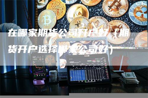 在哪家期货公司开户好（期货开户选择哪家公司好）_https://www.gkizvl.com_期货开户_第1张