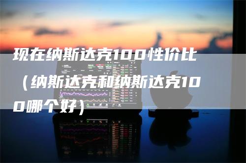 现在纳斯达克100性价比（纳斯达克和纳斯达克100哪个好）_https://www.gkizvl.com_纳指期货_第1张