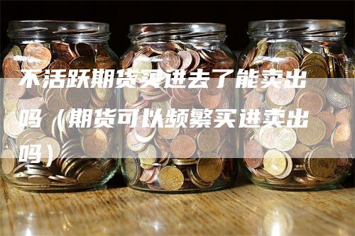 不活跃期货买进去了能卖出吗（期货可以频繁买进卖出吗）_https://www.gkizvl.com_期货百科_第1张