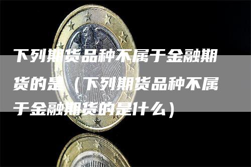 下列期货品种不属于金融期货的是（下列期货品种不属于金融期货的是什么）_https://www.gkizvl.com_期货品种_第1张