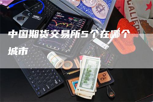 中国期货交易所5个在哪个城市_https://www.gkizvl.com_国际期货_第1张