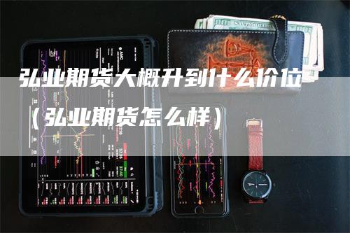 弘业期货大概升到什么价位（弘业期货怎么样）_https://www.gkizvl.com_期货百科_第1张