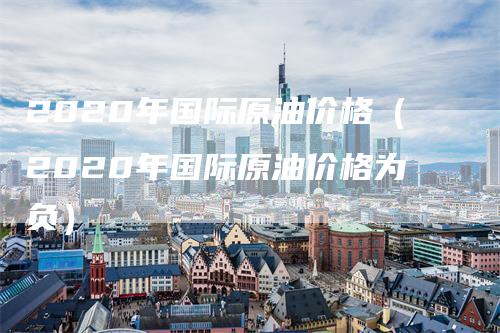 2020年国际原油价格（2020年国际原油价格为负）_https://www.gkizvl.com_原油期货_第1张