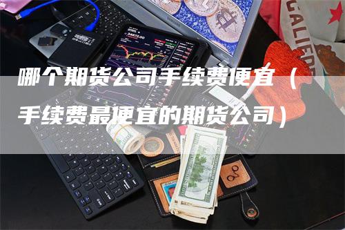 哪个期货公司手续费便宜（手续费最便宜的期货公司）_https://www.gkizvl.com_期货公司_第1张