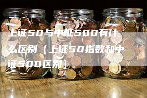 上证50与中证500有什么区别（上证50指数和中证500区别）_https://www.gkizvl.com_股指期货_第1张