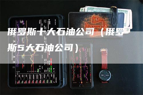 俄罗斯十大石油公司（俄罗斯5大石油公司）_https://www.gkizvl.com_原油期货_第1张