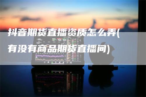 抖音期货直播资质怎么弄(有没有商品期货直播间)_https://www.gkizvl.com_期货直播_第1张