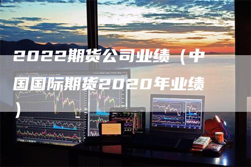 2022期货公司业绩（中国国际期货2020年业绩）_https://www.gkizvl.com_期货百科_第1张