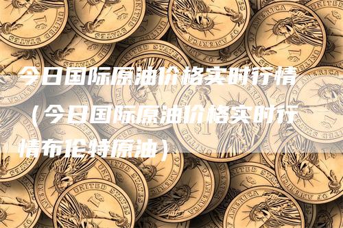 今日国际原油价格实时行情（今日国际原油价格实时行情布伦特原油）_https://www.gkizvl.com_原油期货_第1张