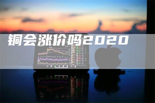 铜会涨价吗2020_https://www.gkizvl.com_内盘期货_第1张