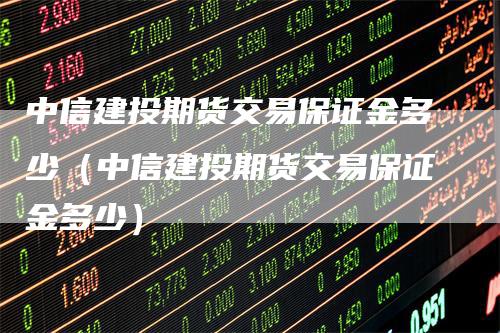 中信建投期货交易保证金多少（中信建投期货交易保证金多少）_https://www.gkizvl.com_期货百科_第1张