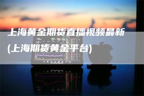 上海黄金期货直播视频最新(上海期货黄金平台)_https://www.gkizvl.com_期货直播_第1张