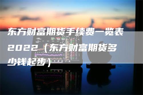 东方财富期货手续费一览表2022（东方财富期货多少钱起步）_https://www.gkizvl.com_期货百科_第1张