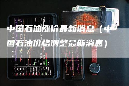 中国石油涨价最新消息（中国石油价格调整最新消息）_https://www.gkizvl.com_原油期货_第1张