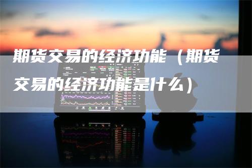 期货交易的经济功能（期货交易的经济功能是什么）_https://www.gkizvl.com_期货百科_第1张