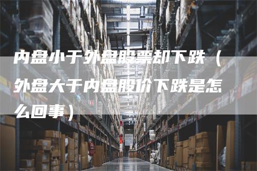 内盘小于外盘股票却下跌（外盘大于内盘股价下跌是怎么回事）_https://www.gkizvl.com_内盘期货_第1张