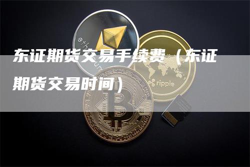 东证期货交易手续费（东证期货交易时间）_https://www.gkizvl.com_期货交易_第1张