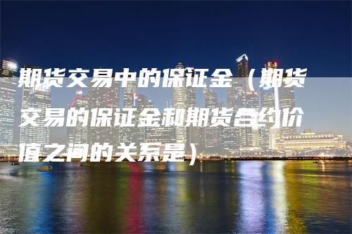 期货交易中的保证金（期货交易的保证金和期货合约价值之间的关系是）_https://www.gkizvl.com_期货交易_第1张