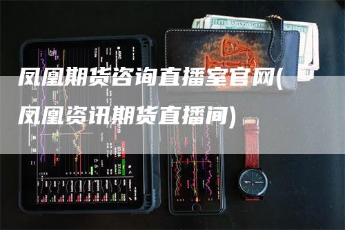 凤凰期货咨询直播室官网(凤凰资讯期货直播间)_https://www.gkizvl.com_期货直播_第1张