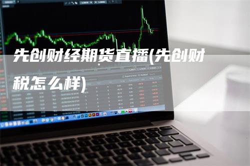 先创财经期货直播(先创财税怎么样)_https://www.gkizvl.com_期货直播_第1张