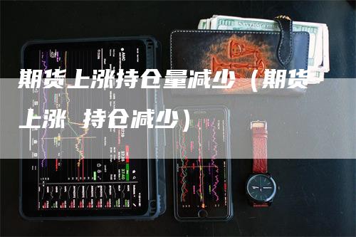 期货上涨持仓量减少（期货上涨 持仓减少）_https://www.gkizvl.com_期货入门_第1张