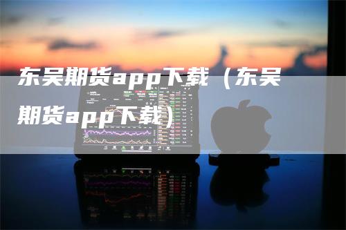 东吴期货app下载（东吴期货app下载）_https://www.gkizvl.com_期货百科_第1张