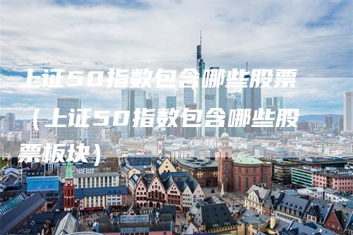 上证50指数包含哪些股票（上证50指数包含哪些股票板块）_https://www.gkizvl.com_股指期货_第1张