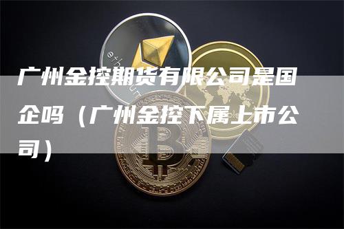 广州金控期货有限公司是国企吗（广州金控下属上市公司）_https://www.gkizvl.com_期货百科_第1张