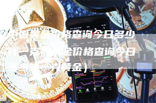 中国黄金价格查询今日多少钱一克（黄金价格查询今日多少钱一克黄金）_https://www.gkizvl.com_期货行情_第1张