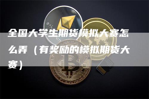 全国大学生期货模拟大赛怎么弄（有奖励的模拟期货大赛）_https://www.gkizvl.com_期货入门_第1张