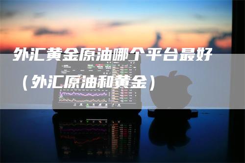 外汇黄金原油哪个平台最好（外汇原油和黄金）_https://www.gkizvl.com_期货平台_第1张