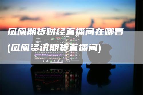 凤凰期货财经直播间在哪看(凤凰资讯期货直播间)_https://www.gkizvl.com_期货直播_第1张