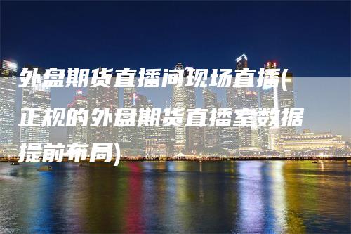 外盘期货直播间现场直播(正规的外盘期货直播室数据提前布局)_https://www.gkizvl.com_期货直播_第1张