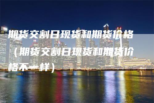 期货交割日现货和期货价格（期货交割日现货和期货价格不一样）_https://www.gkizvl.com_期货百科_第1张