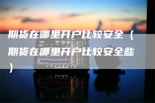 期货在哪里开户比较安全（期货在哪里开户比较安全些）_https://www.gkizvl.com_期货开户_第1张