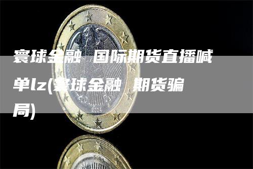 寰球金融 国际期货直播喊单lz(寰球金融 期货骗局)_https://www.gkizvl.com_期货喊单_第1张