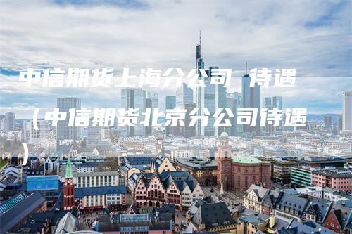 中信期货上海分公司 待遇（中信期货北京分公司待遇）_https://www.gkizvl.com_期货公司_第1张