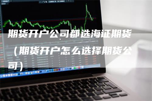 期货开户公司都选海证期货（期货开户怎么选择期货公司）_https://www.gkizvl.com_期货开户_第1张