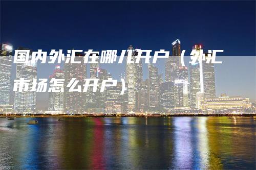 国内外汇在哪儿开户（外汇市场怎么开户）_https://www.gkizvl.com_期货开户_第1张